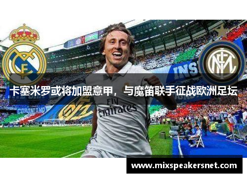 卡塞米罗或将加盟意甲，与魔笛联手征战欧洲足坛